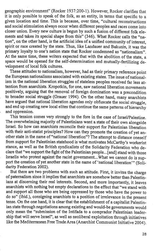 geographic environment” (Rocker 1937:200-1). However, Rocker clarifies that itis only possible to speak of the folk, as an entity, in terms that specific to given location and time. This is because, over time, “cultural reconstructions and social stimulation always occur when different peoples and races come into closer union. Every new culture s begun by such a fusion of different folk ele- ‘ments and takes its special shape from this” (346). What Rocker calls the “na- tion”, on the other hand, is the artificial idea of a unified community of interest, ‘spirit or race created by the state. Thus, like Landauer and Bakunin, it was the ‘primary loyalty to one’s nation state that Rocker condemned as “nationalism”. At the same time, these writers expected that with the abolition of the state, a space would be opened for the self-determination and mutually-fertilizing de- velopment of local folk cultures.  ‘These attitudes to nationalism, however, had as their primary reference point the European nationalisms associated with existing states. The issue of national- ism in the national liberation struggles of stateless peoples received far less at- tention from anarchists. Kropotkin, for one, saw national liberation movements positively, arguing that the removal of foreign domination was a precondition to broader social struggle (Grauer 1994). On the other hand, many anarchists have argued that national liberation agendas only obfuscate the social struggle, and end up creating new local elites that continue the same patterns of hierarchy and oppression.  “This tension comes very strongly to the fore in the case of srael/Palestine. ‘The overwhelming majority of Palestinians want a state of their own alongside Israel. So how can anarchists reconcile their support for Palestinian liberation with their anti-statist principles? How can they promote the creation of yet an- other state in the name of “national liberation™? The attempt to distance oneself from support for Palestinian statehood is what motivates McCarthy’s workerist stance, s well as the British syndicalists of the Solidarity Federation who de- clare that “we support the ight of the Palestinian people...fand] stand with those Israclis who protest against the racist government...What we cannot do is sup- port the creation of yet another state in the name of ‘national liberation’™ (Soli- darity Federation 2002).  But there are two problems with such an attitude. First, it invites the charge of paternalism since it implies that anarchists are somehow better than Palestin- jans at discerning their real interests. Second, and more importantly, it leaves anarchists with nothing but empty declarations to the effect that “we stand with and support all those who are being oppressed by those who have the power to do so” (ibid.), consigning anarchists to a position of irrelevance in the present tense. On the one hand, it is clear that the establishment of a capitalist Palestin- ian state through negotiations among existing and would-be governments would only mean the “submission of the Intifada to a comprador Palestinian leader- ship that will serve Israel”, as well as neoliberal exploitation through initiatives like the Mediterranean Free Trade Area (Anarchist Communist Initiative 2004).  2 